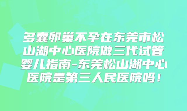 多囊卵巢不孕在东莞市松山湖中心医院做三代试管婴儿指南-东莞松山湖中心医院是第三人民医院吗!