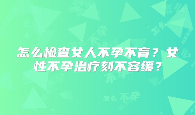 怎么检查女人不孕不育?女性不孕治疗刻不容缓?