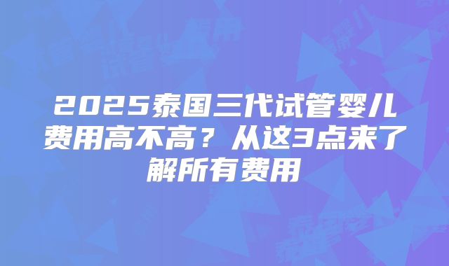 2025泰国三代试管婴儿费用高不高?从这3点来了解所有费用