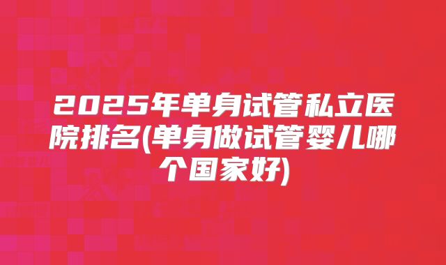 2025年单身试管私立医院排名(单身做试管婴儿哪个国家好)