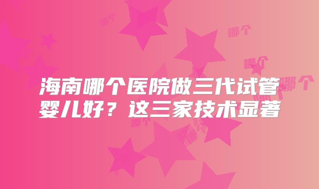 海南哪个医院做三代试管婴儿好?这三家技术显著