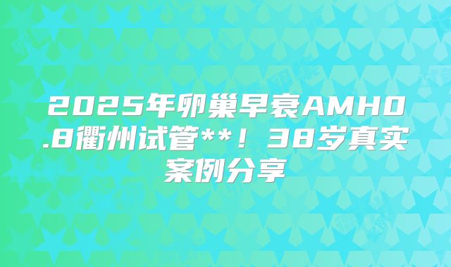 2025年卵巢早衰AMH0.8衢州试管**!38岁真实案例分享