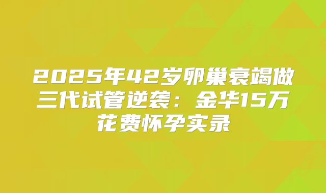 2025年42岁卵巢衰竭做三代试管逆袭:金华15万花费怀孕实录