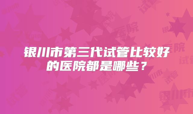 银川市第三代试管比较好的医院都是哪些?
