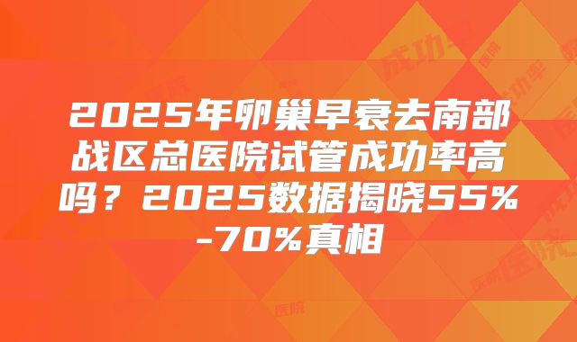 2025年卵巢早衰去南部战区总医院试管成功率高吗？2025数据揭晓55%-70%真相