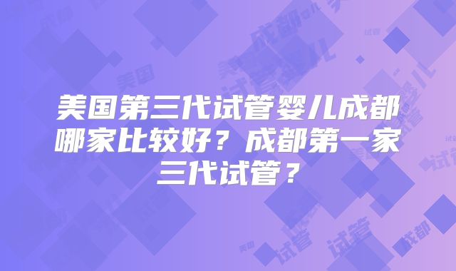 美国第三代试管婴儿成都哪家比较好?成都第一家三代试管?