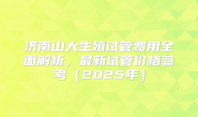 济南山大生殖试管费用全面解析，最新试管价格参考（2025年）