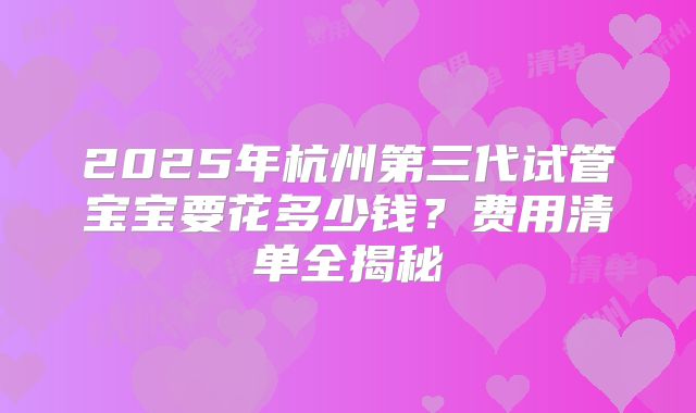 2025年杭州第三代试管宝宝要花多少钱？费用清单全揭秘
