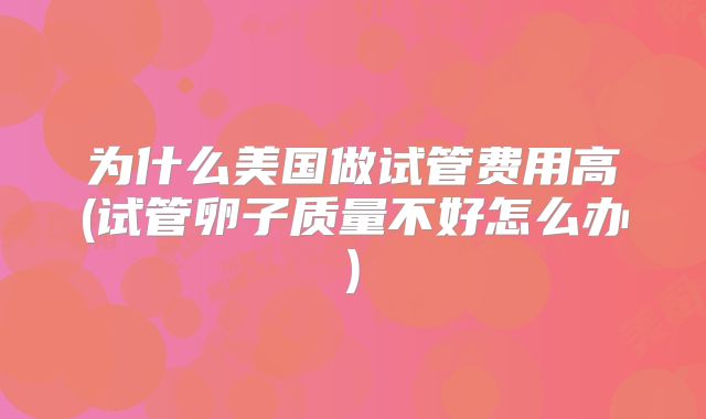 为什么美国做试管费用高(试管卵子质量不好怎么办)