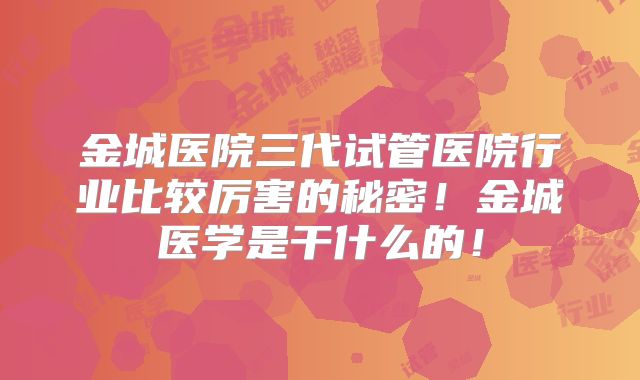 金城医院三代试管医院行业比较厉害的秘密!金城医学是干什么的!
