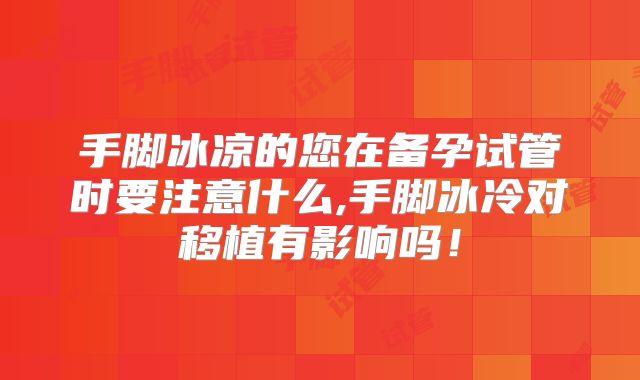 手脚冰凉的您在备孕试管时要注意什么,手脚冰冷对移植有影响吗!
