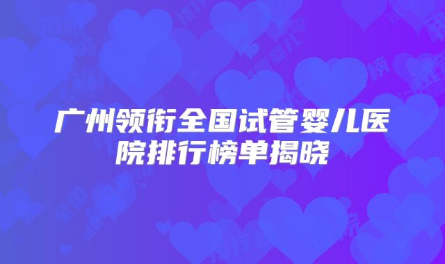 广州领衔全国试管婴儿医院排行榜单揭晓