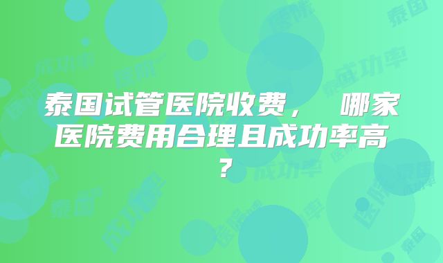 泰国试管医院收费， 哪家医院费用合理且成功率高？