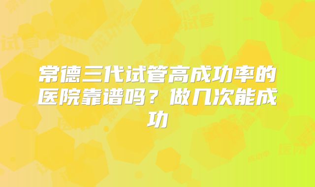 常德三代试管高成功率的医院靠谱吗？做几次能成功