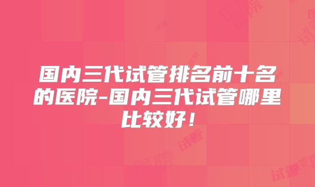 国内三代试管排名前十名的医院-国内三代试管哪里比较好!