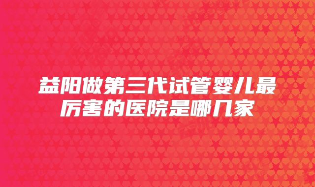 益阳做第三代试管婴儿最厉害的医院是哪几家