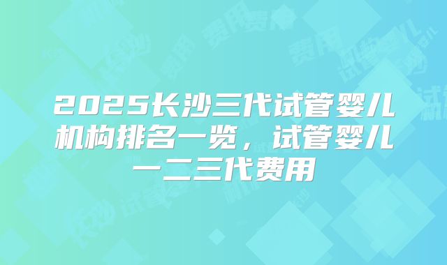 2025长沙三代试管婴儿机构排名一览，试管婴儿一二三代费用