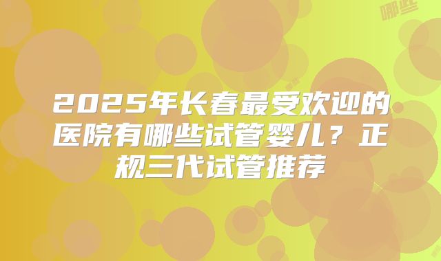 2025年长春最受欢迎的医院有哪些试管婴儿?正规三代试管推荐