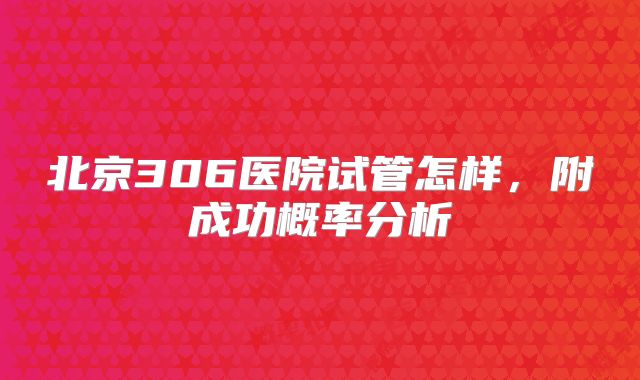 北京306医院试管怎样,附成功概率分析