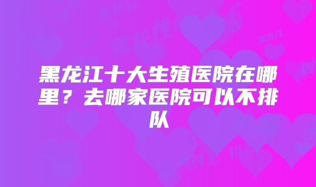 黑龙江十大生殖医院在哪里?去哪家医院可以不排队