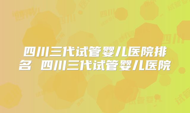四川三代试管婴儿医院排名 四川三代试管婴儿医院