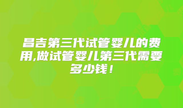 昌吉第三代试管婴儿的费用,做试管婴儿第三代需要多少钱!