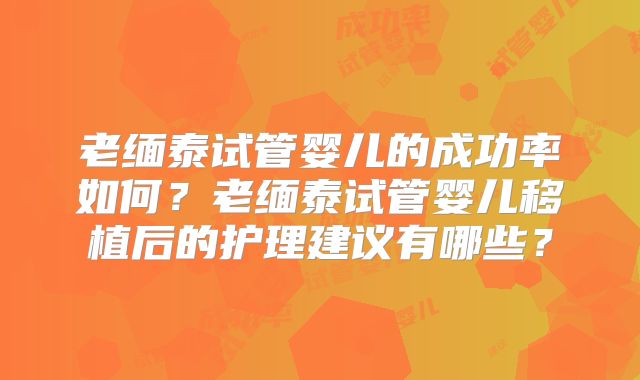 老缅泰试管婴儿的成功率如何?老缅泰试管婴儿移植后的护理建议有哪些?