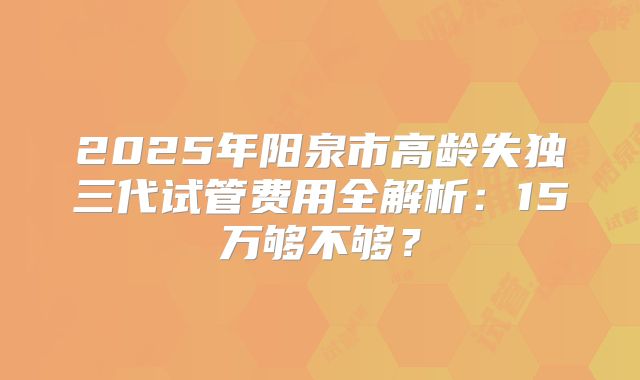 2025年阳泉市高龄失独三代试管费用全解析：15万够不够？