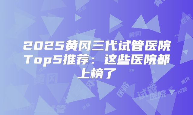2025黄冈三代试管医院Top5推荐：这些医院都上榜了