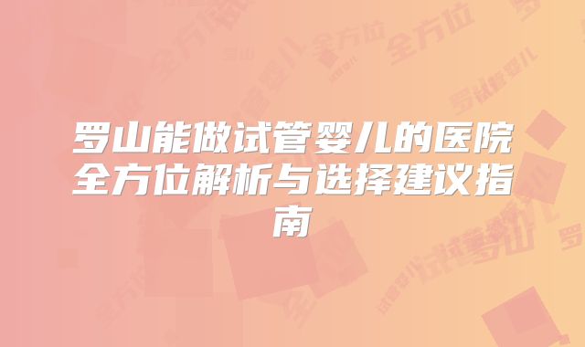 罗山能做试管婴儿的医院全方位解析与选择建议指南