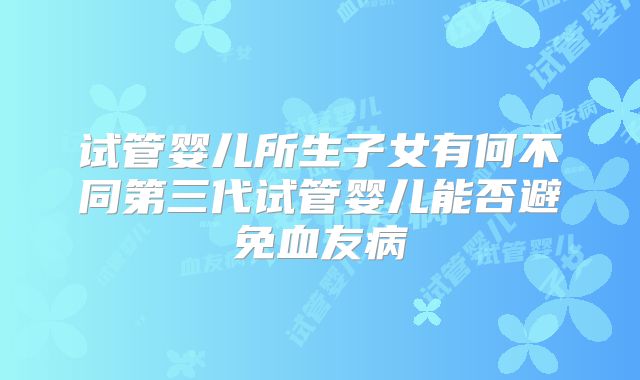 试管婴儿所生子女有何不同第三代试管婴儿能否避免血友病
