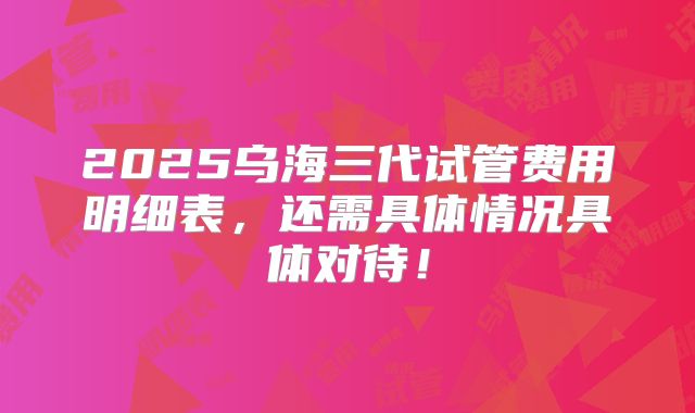 2025乌海三代试管费用明细表，还需具体情况具体对待！