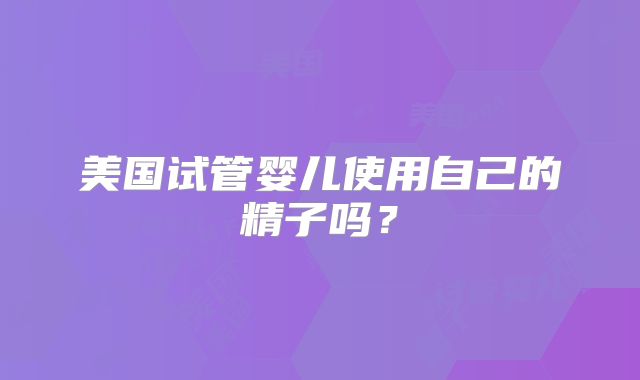 美国试管婴儿使用自己的精子吗?