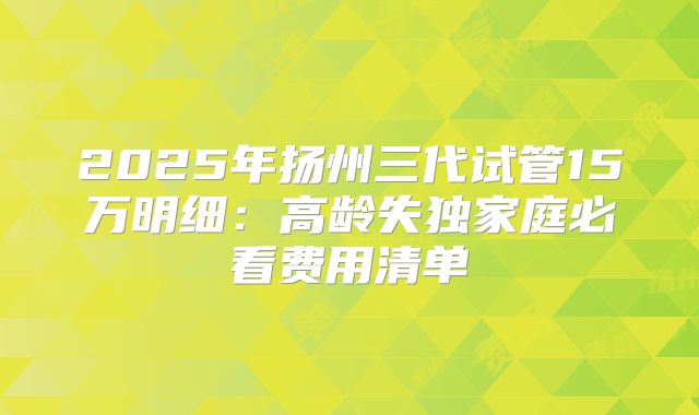 2025年扬州三代试管15万明细：高龄失独家庭必看费用清单