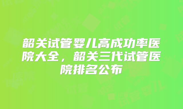 韶关试管婴儿高成功率医院大全，韶关三代试管医院排名公布