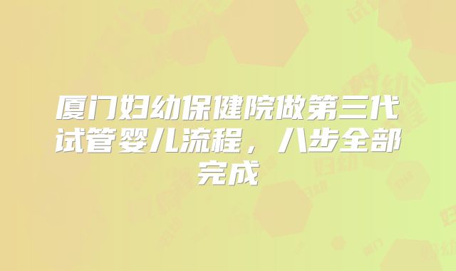 厦门妇幼保健院做第三代试管婴儿流程,八步全部完成