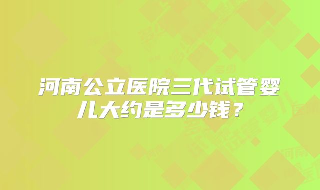 河南公立医院三代试管婴儿大约是多少钱?