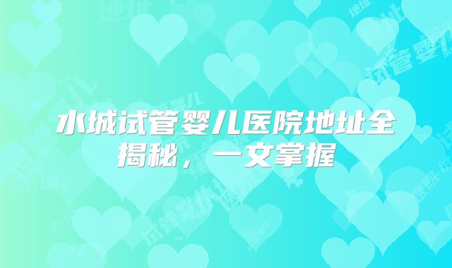 水城试管婴儿医院地址全揭秘，一文掌握