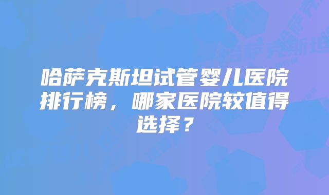 哈萨克斯坦试管婴儿医院排行榜,哪家医院较值得选择?
