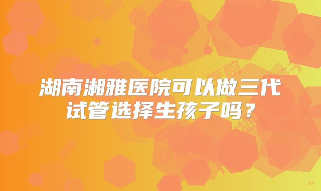湖南湘雅医院可以做三代试管选择生孩子吗?