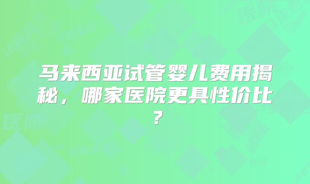 马来西亚试管婴儿费用揭秘,哪家医院更具性价比?