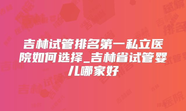 吉林试管排名第一私立医院如何选择_吉林省试管婴儿哪家好