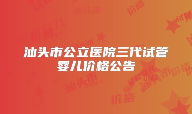 汕头市公立医院三代试管婴儿价格公告