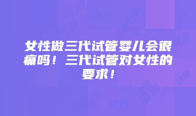 女性做三代试管婴儿会很痛吗！三代试管对女性的要求！