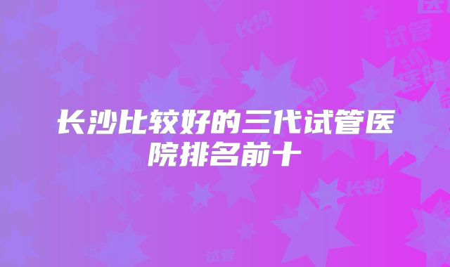 长沙比较好的三代试管医院排名前十