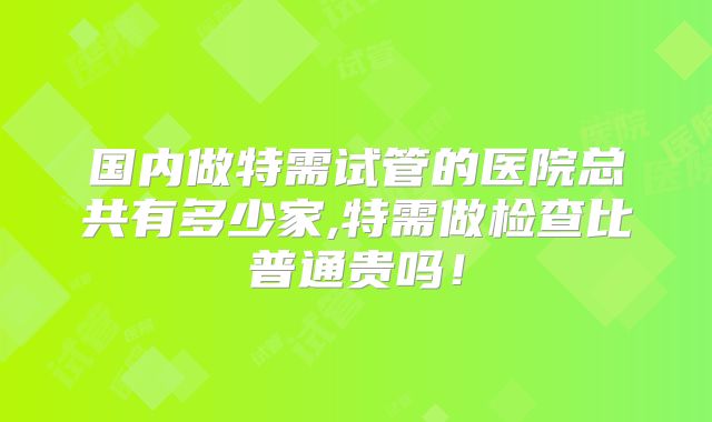 国内做特需试管的医院总共有多少家,特需做检查比普通贵吗!