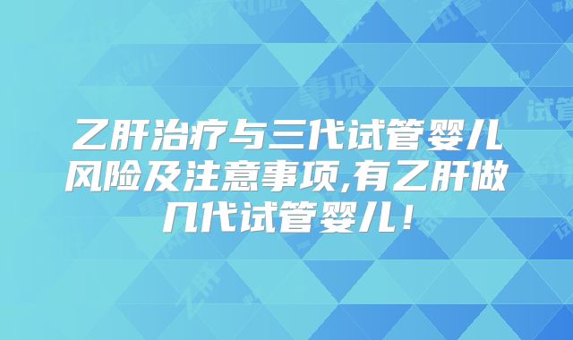 乙肝治疗与三代试管婴儿风险及注意事项,有乙肝做几代试管婴儿!