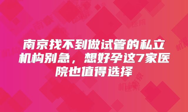 南京找不到做试管的私立机构别急,想好孕这7家医院也值得选择