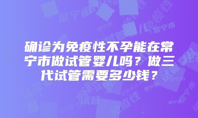 确诊为免疫性不孕能在常宁市做试管婴儿吗?做三代试管需要多少钱?