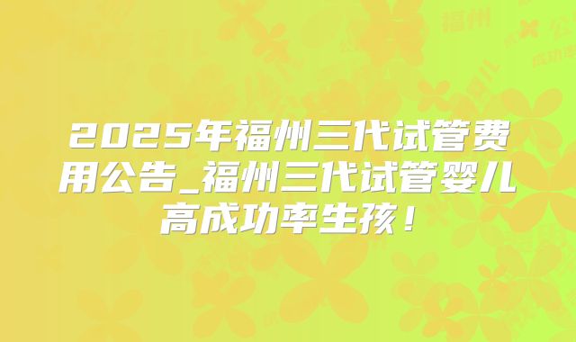 2025年福州三代试管费用公告_福州三代试管婴儿高成功率生孩!
